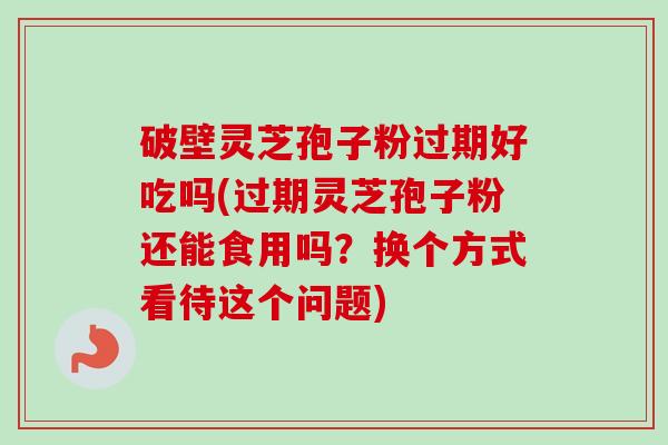 破壁灵芝孢子粉过期好吃吗(过期灵芝孢子粉还能食用吗？换个方式看待这个问题)