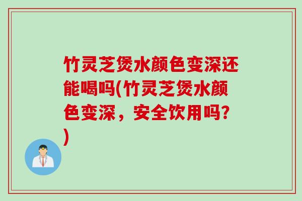 竹灵芝煲水颜色变深还能喝吗(竹灵芝煲水颜色变深，安全饮用吗？)