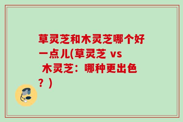 草灵芝和木灵芝哪个好一点儿(草灵芝 vs 木灵芝：哪种更出色？)