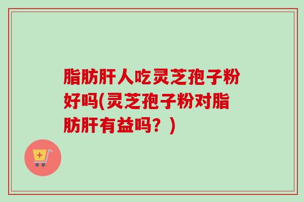脂肪肝人吃灵芝孢子粉好吗(灵芝孢子粉对脂肪肝有益吗？)