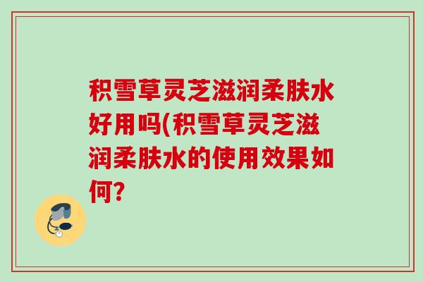积雪草灵芝滋润柔肤水好用吗(积雪草灵芝滋润柔肤水的使用效果如何? 积雪草灵芝滋润柔肤水好用吗(积雪草灵芝滋润柔肤水的使用效果如何?
