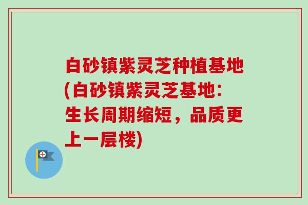 白砂镇紫灵芝种植基地(白砂镇紫灵芝基地：生长周期缩短，品质更上一层楼)