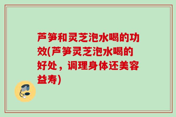 芦笋和灵芝泡水喝的功效(芦笋灵芝泡水喝的好处，调理身体还美容益寿)