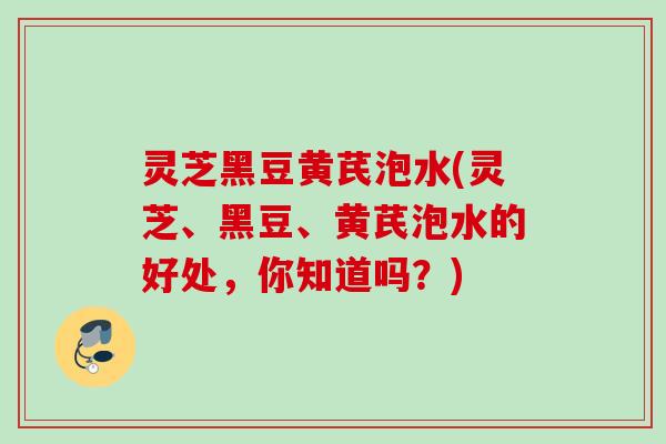 灵芝黑豆黄芪泡水(灵芝、黑豆、黄芪泡水的好处，你知道吗？)