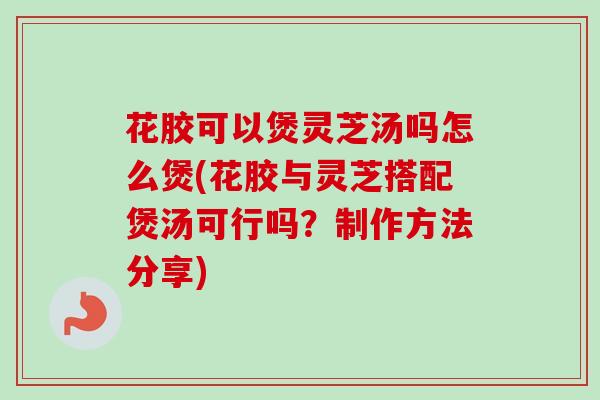花胶可以煲灵芝汤吗怎么煲(花胶与灵芝搭配煲汤可行吗?制作方法分享) 花胶可以煲灵芝汤吗怎么煲(花胶与灵芝搭配煲汤可行吗?制作方法分享)