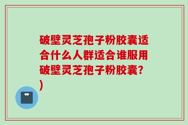 破壁灵芝孢子粉胶囊适合什么人群适合谁服用破壁灵芝孢子粉胶囊？)