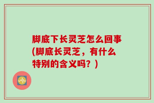 脚底下长灵芝怎么回事(脚底长灵芝，有什么特别的含义吗？)