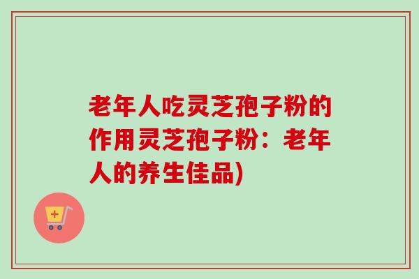 老年人吃灵芝孢子粉的作用灵芝孢子粉:老年人的养生佳品) 老年人吃灵芝孢子粉的作用灵芝孢子粉:老年人的养生佳品)