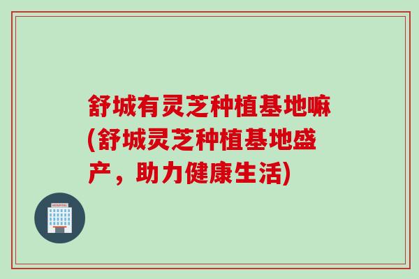 舒城有灵芝种植基地嘛(舒城灵芝种植基地盛产，助力健康生活)