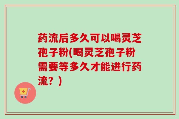 药流后多久可以喝灵芝孢子粉(喝灵芝孢子粉需要等多久才能进行药流？)