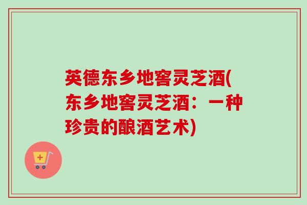 英德东乡地窖灵芝酒(东乡地窖灵芝酒：一种珍贵的酿酒艺术)