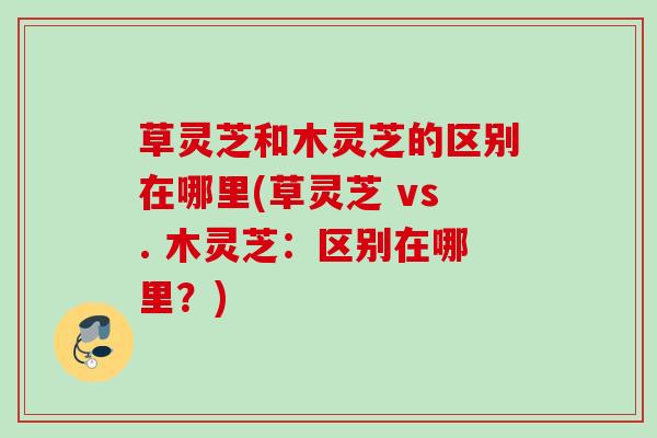 草灵芝和木灵芝的区别在哪里(草灵芝 vs. 木灵芝：区别在哪里？)
