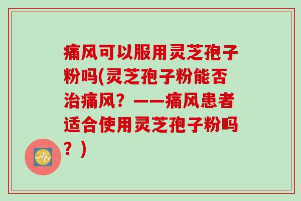 痛风可以服用灵芝孢子粉吗(灵芝孢子粉能否痛风?——痛风患者适合使用灵芝孢子粉吗?) 痛风可以服用灵芝孢子粉吗(灵芝孢子粉能否痛风?——痛风患者适合使用灵芝孢子粉吗?)