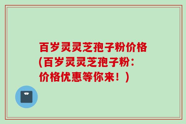 百岁灵灵芝孢子粉价格(百岁灵灵芝孢子粉：价格优惠等你来！)