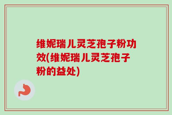 维妮瑞儿灵芝孢子粉功效(维妮瑞儿灵芝孢子粉的益处)