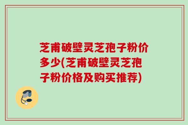 芝甫破壁灵芝孢子粉价多少(芝甫破壁灵芝孢子粉价格及购买推荐) 芝甫破壁灵芝孢子粉价多少(芝甫破壁灵芝孢子粉价格及购买推荐)