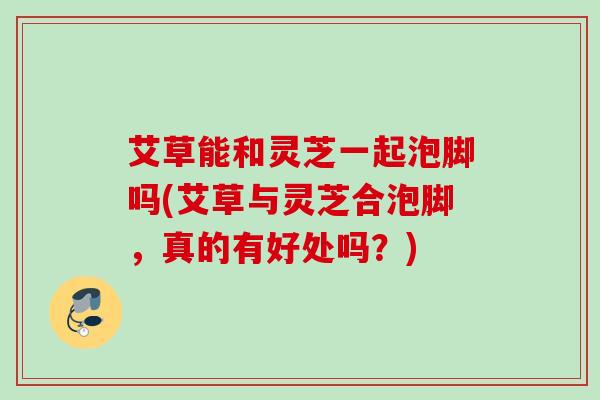 艾草能和灵芝一起泡脚吗(艾草与灵芝合泡脚，真的有好处吗？)
