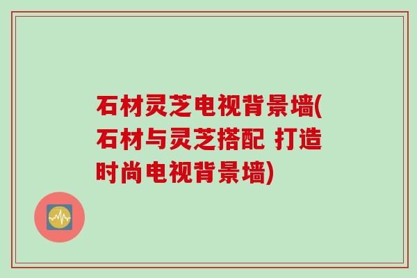 石材灵芝电视背景墙(石材与灵芝搭配 打造时尚电视背景墙)