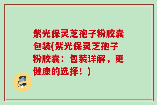 紫光保灵芝孢子粉胶囊包装(紫光保灵芝孢子粉胶囊：包装详解，更健康的选择！)
