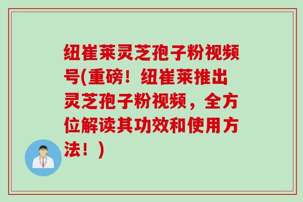 纽崔莱灵芝孢子粉视频号(重磅！纽崔莱推出灵芝孢子粉视频，全方位解读其功效和使用方法！)