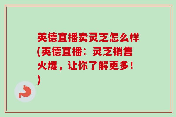 英德直播卖灵芝怎么样(英德直播：灵芝销售火爆，让你了解更多！)