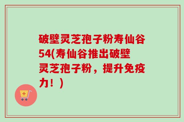 破壁灵芝孢子粉寿仙谷54(寿仙谷推出破壁灵芝孢子粉，提升免疫力！)