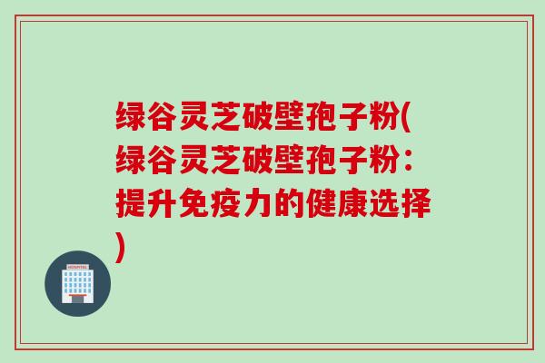 绿谷灵芝破壁孢子粉(绿谷灵芝破壁孢子粉：提升免疫力的健康选择)