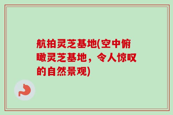 航拍灵芝基地(空中俯瞰灵芝基地，令人惊叹的自然景观)