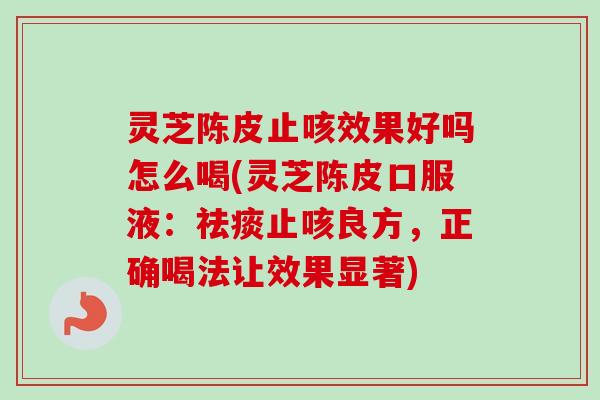 灵芝陈皮止咳效果好吗怎么喝(灵芝陈皮口服液：祛痰止咳良方，正确喝法让效果显著)