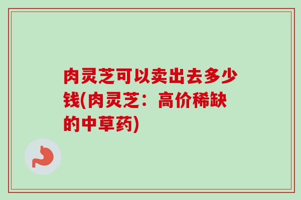 肉灵芝可以卖出去多少钱(肉灵芝:高价稀缺的中草药) 肉灵芝可以卖出去多少钱(肉灵芝:高价稀缺的中草药)