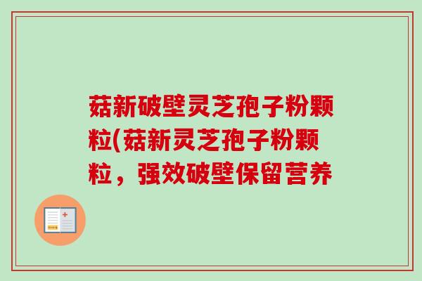 菇新破壁灵芝孢子粉颗粒(菇新灵芝孢子粉颗粒，强效破壁保留营养