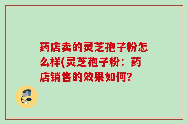药店卖的灵芝孢子粉怎么样(灵芝孢子粉：药店销售的效果如何？