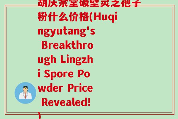 胡庆余堂破壁灵芝孢子粉什么价格(Huqingyutang's Breakthrough Lingzhi Spore Powder Price Revealed!)