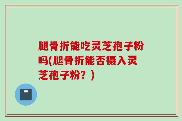 腿骨折能吃灵芝孢子粉吗(腿骨折能否摄入灵芝孢子粉？)