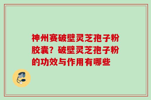 神州赛破壁灵芝孢子粉胶囊？破壁灵芝孢子粉的功效与作用有哪些
