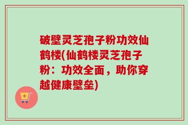 破壁灵芝孢子粉功效仙鹤楼(仙鹤楼灵芝孢子粉：功效全面，助你穿越健康壁垒)
