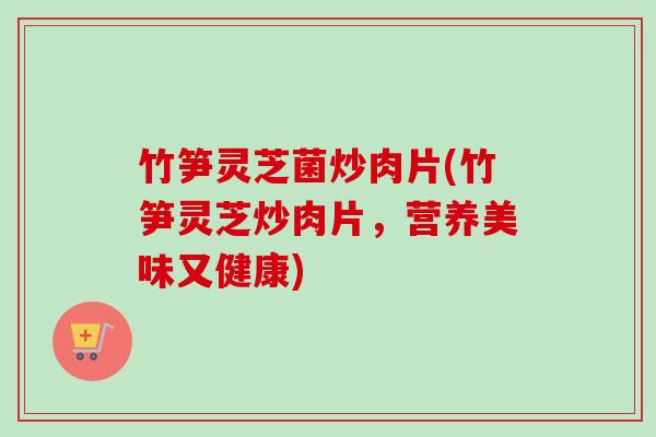 竹笋灵芝菌炒肉片(竹笋灵芝炒肉片,营养美味又健康) 竹笋灵芝菌炒肉片(竹笋灵芝炒肉片,营养美味又健康)