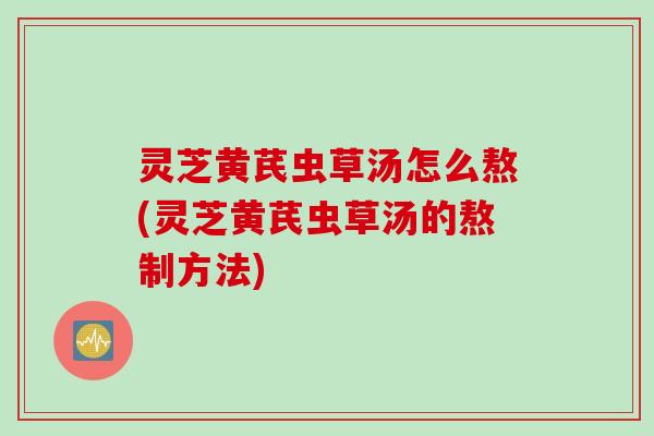 灵芝黄芪虫草汤怎么熬(灵芝黄芪虫草汤的熬制方法)