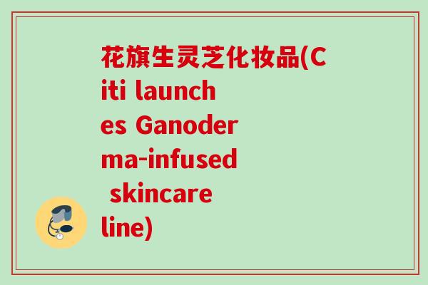 花旗生灵芝化妆品(Citi launches Ganoderma-infused skincare line) 花旗生灵芝化妆品(Citi launches Ganoderma-infused skincare line)