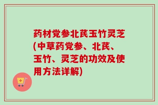 药材党参北芪玉竹灵芝(中草药党参、北芪、玉竹、灵芝的功效及使用方法详解) 药材党参北芪玉竹灵芝(中草药党参、北芪、玉竹、灵芝的功效及使用方法详解)