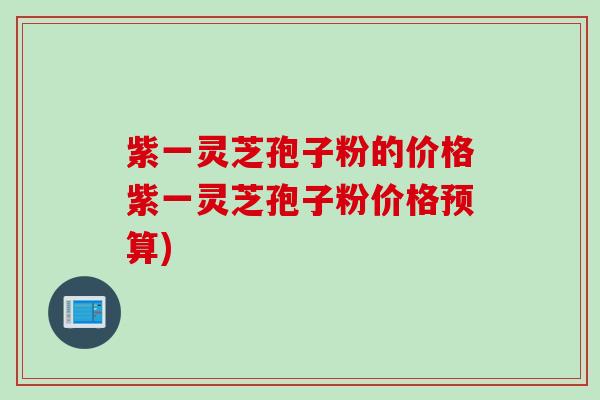 紫一灵芝孢子粉的价格紫一灵芝孢子粉价格预算)