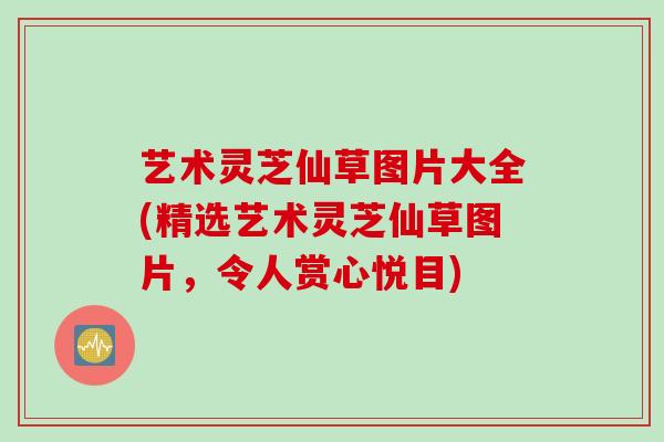 艺术灵芝仙草图片大全(精选艺术灵芝仙草图片，令人赏心悦目)