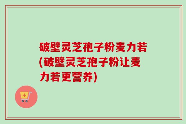 破壁灵芝孢子粉麦力若(破壁灵芝孢子粉让麦力若更营养)