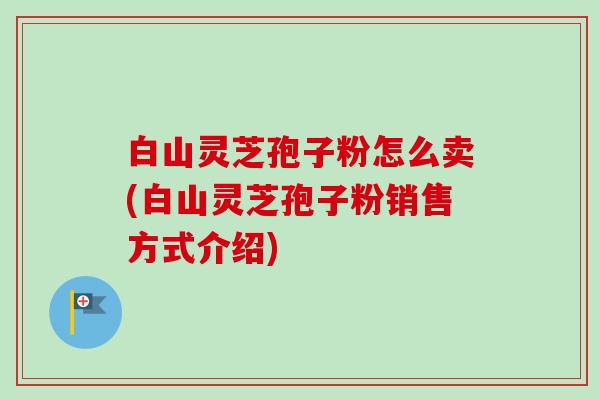 白山灵芝孢子粉怎么卖(白山灵芝孢子粉销售方式介绍)