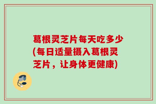 葛根灵芝片每天吃多少(每日适量摄入葛根灵芝片，让身体更健康)