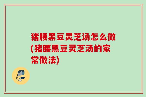 猪腰黑豆灵芝汤怎么做(猪腰黑豆灵芝汤的家常做法)