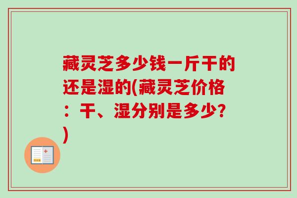 藏灵芝多少钱一斤干的还是湿的(藏灵芝价格：干、湿分别是多少？)