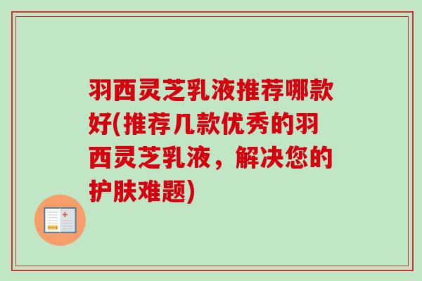 羽西灵芝乳液推荐哪款好(推荐几款优秀的羽西灵芝乳液，解决您的护肤难题)