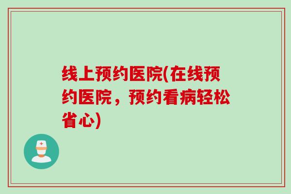 线上预约医院(在线预约医院,预约看轻松省心) 线上预约医院(在线预约医院,预约看轻松省心)