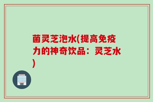 菌灵芝泡水(提高免疫力的神奇饮品：灵芝水)